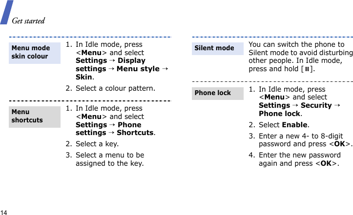 Get started141. In Idle mode, press &lt;Menu&gt; and select Settings → Display settings → Menu style → Skin.2. Select a colour pattern.1. In Idle mode, press &lt;Menu&gt; and select Settings → Phone settings → Shortcuts.2. Select a key.3. Select a menu to be assigned to the key.Menu mode skin colourMenu shortcutsYou can switch the phone to Silent mode to avoid disturbing other people. In Idle mode, press and hold [ ].1. In Idle mode, press &lt;Menu&gt; and select Settings → Security → Phone lock.2. Select Enable.3. Enter a new 4- to 8-digit password and press &lt;OK&gt;.4. Enter the new password again and press &lt;OK&gt;.Silent modePhone lock