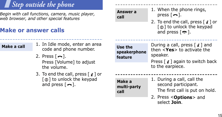 15Step outside the phoneBegin with call functions, camera, music player, web browser, and other special featuresMake or answer calls1. In Idle mode, enter an area code and phone number.2. Press [ ].Press [Volume] to adjust the volume.3. To end the call, press [ ] or [ ] to unlock the keypad and press [ ].Make a call1. When the phone rings, press [ ].2. To end the call, press [ ] or [ ] to unlock the keypad and press [ ].During a call, press [ ] and then &lt;Yes&gt; to activate the speaker. Press [ ] again to switch back to the earpiece.1. During a call, call the second participant.The first call is put on hold.2. Press &lt;Options&gt; and select Join.Answer a callUse the speakerphone featureMake a multi-party call