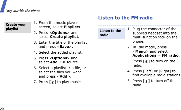 Step outside the phone20Listen to the FM radio1. From the music player screen, select Playlists.2. Press &lt;Options&gt; and select Create playlist.3. Enter the title of the playlist and press &lt;Save&gt;.4. Select the added playlist.5. Press &lt;Options&gt; and select Add → a source.6. Select a playlist → a file, or select the files you want and press &lt;Add&gt;.7. Press [ ] to play music.Create your playlist1. Plug the connecter of the supplied headset into the multi-function jack on the phone.2. In Idle mode, press &lt;Menu&gt; and select Applications → FM radio.3. Press [ ] to turn on the radio.4. Press [Left] or [Right] to find available radio stations.5. Press [ ] to turn off the radio.Listen to the radio