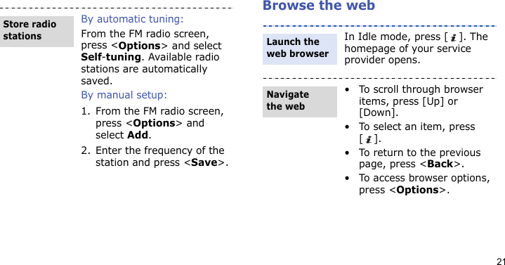 21Browse the webBy automatic tuning:From the FM radio screen, press &lt;Options&gt; and select Self-tuning. Available radio stations are automatically saved.By manual setup:1. From the FM radio screen, press &lt;Options&gt; and select Add.2. Enter the frequency of the station and press &lt;Save&gt;.Store radio stationsIn Idle mode, press [ ]. The homepage of your service provider opens.• To scroll through browser items, press [Up] or [Down]. • To select an item, press [].• To return to the previous page, press &lt;Back&gt;.• To access browser options, press &lt;Options&gt;.Launch the web browserNavigate the web