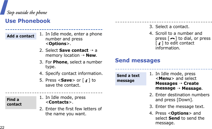 Step outside the phone22Use PhonebookSend messages1. In Idle mode, enter a phone number and press &lt;Options&gt;.2. Select Save contact → a memory location → New.3. For Phone, select a number type.4. Specify contact information.5. Press &lt;Save&gt; or [ ] to save the contact.1. In Idle mode, press &lt;Contacts&gt;.2. Enter the first few letters of the name you want.Add a contactFind a contact3. Select a contact.4. Scroll to a number and press [ ] to dial, or press [ ] to edit contact information.1. In Idle mode, press &lt;Menu&gt; and select Messages → Create message → Message.2. Enter destination numbers and press [Down].3. Enter the message text.4. Press &lt;Options&gt; and select Send to send the message.Send a text message