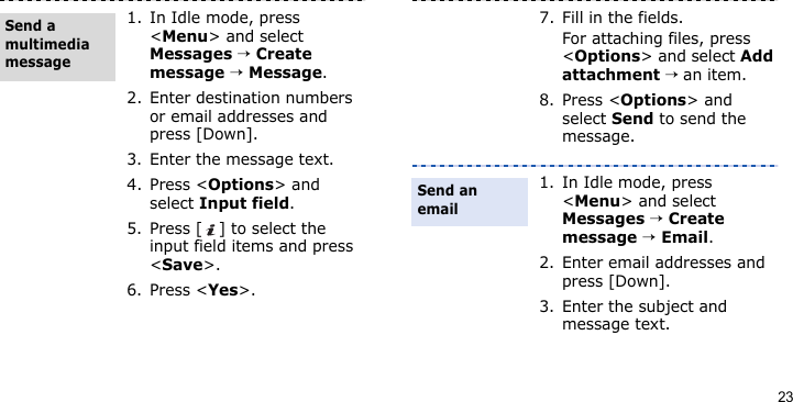 231. In Idle mode, press &lt;Menu&gt; and select Messages → Create message → Message.2. Enter destination numbers or email addresses and press [Down].3. Enter the message text.4. Press &lt;Options&gt; and select Input field. 5. Press [ ] to select the input field items and press &lt;Save&gt;.6. Press &lt;Yes&gt;.Send a multimedia message7. Fill in the fields. For attaching files, press &lt;Options&gt; and select Add attachment → an item.8. Press &lt;Options&gt; and select Send to send the message.1. In Idle mode, press &lt;Menu&gt; and select Messages → Create message → Email.2. Enter email addresses and press [Down].3. Enter the subject and message text.Send an email