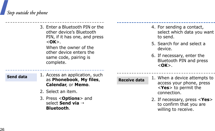 Step outside the phone263. Enter a Bluetooth PIN or the other device’s Bluetooth PIN, if it has one, and press &lt;OK&gt;.When the owner of the other device enters the same code, pairing is complete.1. Access an application, such as Phonebook, My files, Calendar, or Memo.2. Select an item.3. Press &lt;Options&gt; and select Send via → Bluetooth.Send data4. For sending a contact, select which data you want to send.5. Search for and select a device.6. If necessary, enter the Bluetooth PIN and press &lt;OK&gt;.1. When a device attempts to access your phone, press &lt;Yes&gt; to permit the connection.2. If necessary, press &lt;Yes&gt; to confirm that you are willing to receive.Receive data