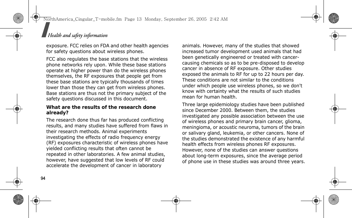 94Health and safety informationexposure. FCC relies on FDA and other health agencies for safety questions about wireless phones.FCC also regulates the base stations that the wireless phone networks rely upon. While these base stations operate at higher power than do the wireless phones themselves, the RF exposures that people get from these base stations are typically thousands of times lower than those they can get from wireless phones. Base stations are thus not the primary subject of the safety questions discussed in this document.What are the results of the research done already?The research done thus far has produced conflicting results, and many studies have suffered from flaws in their research methods. Animal experiments investigating the effects of radio frequency energy (RF) exposures characteristic of wireless phones have yielded conflicting results that often cannot be repeated in other laboratories. A few animal studies, however, have suggested that low levels of RF could accelerate the development of cancer in laboratory animals. However, many of the studies that showed increased tumor development used animals that had been genetically engineered or treated with cancer-causing chemicals so as to be pre-disposed to develop cancer in absence of RF exposure. Other studies exposed the animals to RF for up to 22 hours per day. These conditions are not similar to the conditions under which people use wireless phones, so we don&apos;t know with certainty what the results of such studies mean for human health.Three large epidemiology studies have been published since December 2000. Between them, the studies investigated any possible association between the use of wireless phones and primary brain cancer, glioma, meningioma, or acoustic neuroma, tumors of the brain or salivary gland, leukemia, or other cancers. None of the studies demonstrated the existence of any harmful health effects from wireless phones RF exposures. However, none of the studies can answer questions about long-term exposures, since the average period of phone use in these studies was around three years.NorthAmerica_Cingular_T-mobile.fm  Page 13  Monday, September 26, 2005  2:42 AM