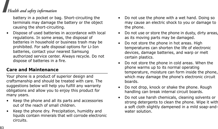 83Health and safety informationbattery in a pocket or bag. Short-circuiting the terminals may damage the battery or the object causing the short-circuiting.• Dispose of used batteries in accordance with local regulations. In some areas, the disposal of batteries in household or business trash may be prohibited. For safe disposal options for Li-Ion batteries, contact your nearest Samsung authorized service center. Always recycle. Do not dispose of batteries in a fire.Care and MaintenanceYour phone is a product of superior design and craftsmanship and should be treated with care. The suggestions below will help you fulfill any warranty obligations and allow you to enjoy this product for many years.• Keep the phone and all its parts and accessories out of the reach of small children.• Keep the phone dry. Precipitation, humidity and liquids contain minerals that will corrode electronic circuits.• Do not use the phone with a wet hand. Doing so may cause an electric shock to you or damage to the phone.• Do not use or store the phone in dusty, dirty areas, as its moving parts may be damaged.• Do not store the phone in hot areas. High temperatures can shorten the life of electronic devices, damage batteries, and warp or melt certain plastics.• Do not store the phone in cold areas. When the phone warms up to its normal operating temperature, moisture can form inside the phone, which may damage the phone&apos;s electronic circuit boards.• Do not drop, knock or shake the phone. Rough handling can break internal circuit boards.• Do not use harsh chemicals, cleaning solvents or strong detergents to clean the phone. Wipe it with a soft cloth slightly dampened in a mild soap-and-water solution.