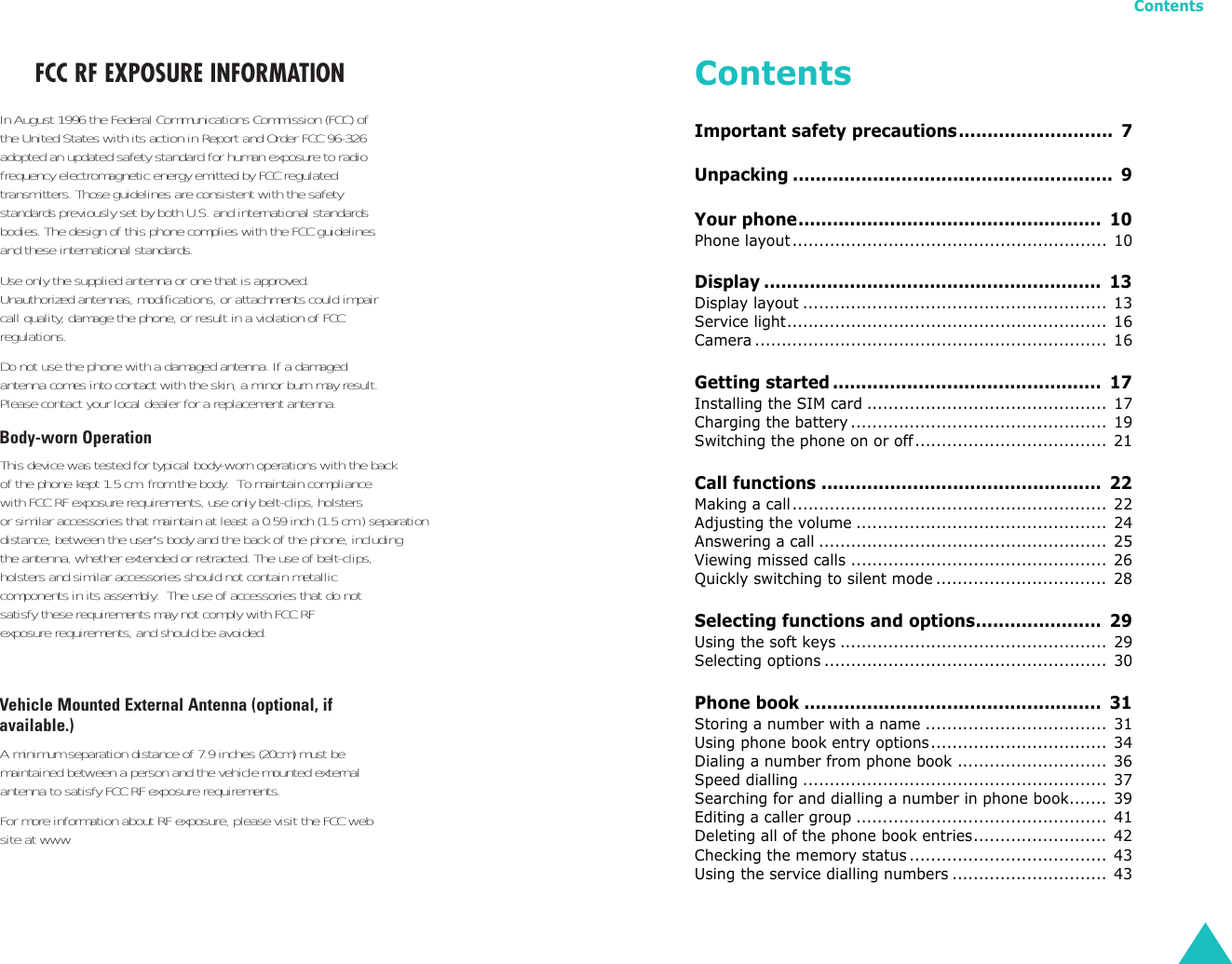 Contents3ContentsImportant safety precautions...........................  7Unpacking ........................................................  9Your phone.....................................................  10Phone layout........................................................... 10Display ...........................................................  13Display layout ......................................................... 13Service light............................................................ 16Camera .................................................................. 16Getting started ...............................................  17Installing the SIM card ............................................. 17Charging the battery................................................ 19Switching the phone on or off.................................... 21Call functions .................................................  22Making a call........................................................... 22Adjusting the volume ............................................... 24Answering a call ...................................................... 25Viewing missed calls ................................................ 26Quickly switching to silent mode ................................ 28Selecting functions and options......................  29Using the soft keys .................................................. 29Selecting options ..................................................... 30Phone book ....................................................  31Storing a number with a name .................................. 31Using phone book entry options................................. 34Dialing a number from phone book ............................ 36Speed dialling ......................................................... 37Searching for and dialling a number in phone book....... 39Editing a caller group ............................................... 41Deleting all of the phone book entries......................... 42Checking the memory status ..................................... 43Using the service dialling numbers ............................. 43FCC RF EXPOSURE INFORMATIONIn August 1996 the Federal Communications Commission (FCC) ofthe United States with its action in Report and Order FCC 96-326adopted an updated safety standard for human exposure to radiofrequency electromagnetic energy emitted by FCC regulatedtransmitters. Those guidelines are consistent with the safetystandards previously set by both U.S. and international standardsbodies. The design of this phone complies with the FCC guidelinesand these international standards. Use only the supplied antenna or one that is approved.Unauthorized antennas, modifications, or attachments could impaircall quality, damage the phone, or result in a violation of FCCregulations.Do not use the phone with a damaged antenna. If a damagedantenna comes into contact with the skin, a minor burn may result.Please contact your local dealer for a replacement antenna.Body-worn OperationThis device was tested for typical body-worn operations with the back        of the phone kept 1.5 cm. from the body.  To maintain compliance  with FCC RF exposure requirements, use only belt-clips, holstersor similar accessories that maintain at least a 0.59 inch (1.5 cm.) separation distance, between the user&apos;s body and the back of the phone, includingthe antenna, whether extended or retracted. The use of belt-clips,holsters and similar accessories should not contain metallic components in its assembly.  The use of accessories that do not satisfy these requirements may not comply with FCC RFexposure requirements, and should be avoided. Vehicle Mounted External Antenna (optional, ifavailable.)A minimum separation distance of 7.9 inches (20cm) must bemaintained between a person and the vehicle mounted externalantenna to satisfy FCC RF exposure requirements.For more information about RF exposure, please visit the FCC website at www
