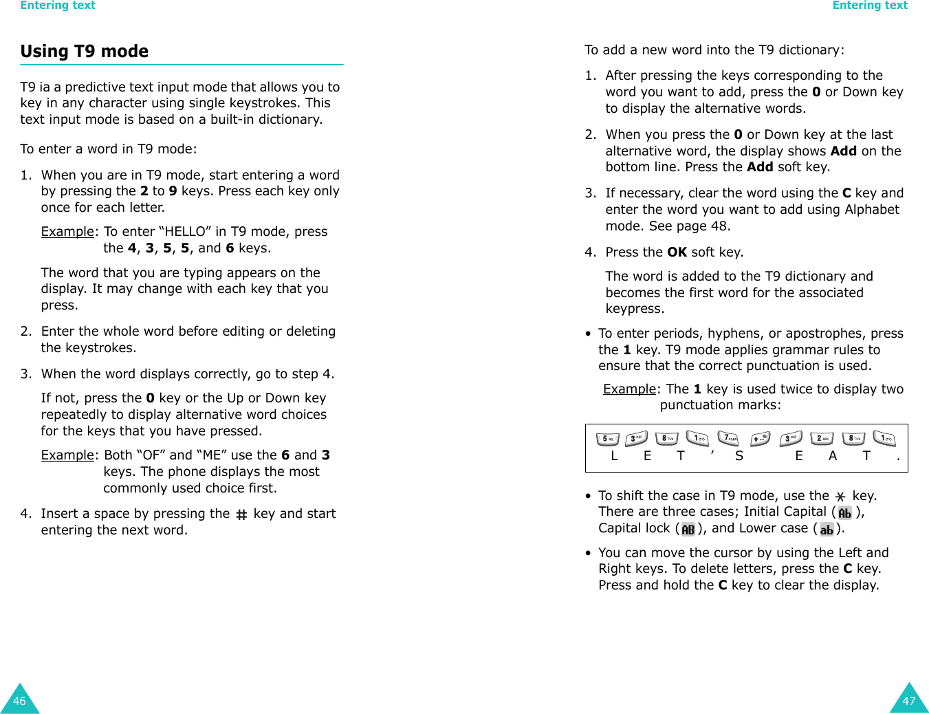 Entering text46Using T9 modeT9 ia a predictive text input mode that allows you to key in any character using single keystrokes. This text input mode is based on a built-in dictionary.To enter a word in T9 mode:1. When you are in T9 mode, start entering a word by pressing the 2 to 9 keys. Press each key only once for each letter. Example: To enter “HELLO” in T9 mode, press the 4, 3, 5, 5, and 6 keys.The word that you are typing appears on the display. It may change with each key that you press.2. Enter the whole word before editing or deleting the keystrokes.3. When the word displays correctly, go to step 4. If not, press the 0 key or the Up or Down key repeatedly to display alternative word choices for the keys that you have pressed. Example: Both “OF” and “ME” use the 6 and 3 keys. The phone displays the most commonly used choice first.4. Insert a space by pressing the   key and start entering the next word.Entering text47To add a new word into the T9 dictionary:1. After pressing the keys corresponding to the word you want to add, press the 0 or Down key to display the alternative words.2. When you press the 0 or Down key at the last alternative word, the display shows Add on the bottom line. Press the Add soft key.3. If necessary, clear the word using the C key and enter the word you want to add using Alphabet mode. See page 48.4. Press the OK soft key.The word is added to the T9 dictionary and becomes the first word for the associated keypress.• To enter periods, hyphens, or apostrophes, press the 1 key. T9 mode applies grammar rules to ensure that the correct punctuation is used. Example: The 1 key is used twice to display two punctuation marks: • To shift the case in T9 mode, use the   key. There are three cases; Initial Capital ( ), Capital lock ( ), and Lower case ( ).• You can move the cursor by using the Left and Right keys. To delete letters, press the C key. Press and hold the C key to clear the display.    L      E      T      ’     S            E      A      T      . 