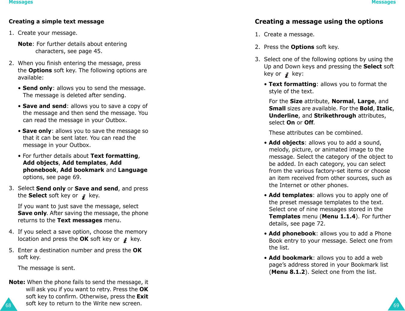 Messages68Creating a simple text message1. Create your message.Note: For further details about entering characters, see page 45.2. When you finish entering the message, press the Options soft key. The following options are available:• Send only: allows you to send the message. The message is deleted after sending.• Save and send: allows you to save a copy of the message and then send the message. You can read the message in your Outbox. • Save only: allows you to save the message so that it can be sent later. You can read the message in your Outbox.• For further details about Text formatting, Add objects, Add templates, Add phonebook, Add bookmark and Language options, see page 69.3. Select Send only or Save and send, and press the Select soft key or   key.If you want to just save the message, select Save only. After saving the message, the phone returns to the Text messages menu.4. If you select a save option, choose the memory location and press the OK soft key or   key.5. Enter a destination number and press the OK soft key.The message is sent.Note: When the phone fails to send the message, it will ask you if you want to retry. Press the OK soft key to confirm. Otherwise, press the Exit soft key to return to the Write new screen. Messages69Creating a message using the options1. Create a message.2. Press the Options soft key.3. Select one of the following options by using the Up and Down keys and pressing the Select soft key or   key:• Text formatting: allows you to format the style of the text. For the Size attribute, Normal, Large, and Small sizes are available. For the Bold, Italic, Underline, and Strikethrough attributes, select On or Off. These attributes can be combined.• Add objects: allows you to add a sound, melody, picture, or animated image to the message. Select the category of the object to be added. In each category, you can select from the various factory-set items or choose an item received from other sources, such as the Internet or other phones.• Add templates: allows you to apply one of the preset message templates to the text. Select one of nine messages stored in the Templates menu (Menu 1.1.4). For further details, see page 72.• Add phonebook: allows you to add a Phone Book entry to your message. Select one from the list.• Add bookmark: allows you to add a web page’s address stored in your Bookmark list (Menu 8.1.2). Select one from the list.