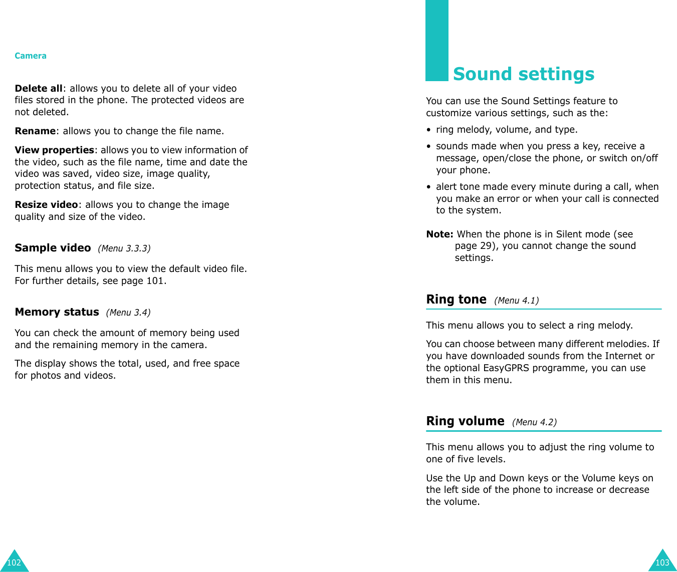 Camera102Delete all: allows you to delete all of your video files stored in the phone. The protected videos are not deleted.Rename: allows you to change the file name.View properties: allows you to view information of the video, such as the file name, time and date the video was saved, video size, image quality, protection status, and file size.Resize video: allows you to change the image quality and size of the video.Sample video  (Menu 3.3.3)This menu allows you to view the default video file. For further details, see page 101.Memory status  (Menu 3.4)You can check the amount of memory being used and the remaining memory in the camera.The display shows the total, used, and free space for photos and videos.103Sound settingsYou can use the Sound Settings feature to customize various settings, such as the:• ring melody, volume, and type.• sounds made when you press a key, receive a message, open/close the phone, or switch on/off your phone.• alert tone made every minute during a call, when you make an error or when your call is connected to the system.Note: When the phone is in Silent mode (see page 29), you cannot change the sound settings.Ring tone  (Menu 4.1) This menu allows you to select a ring melody. You can choose between many different melodies. If you have downloaded sounds from the Internet or the optional EasyGPRS programme, you can use them in this menu. Ring volume  (Menu 4.2) This menu allows you to adjust the ring volume to one of five levels. Use the Up and Down keys or the Volume keys on the left side of the phone to increase or decrease the volume. 