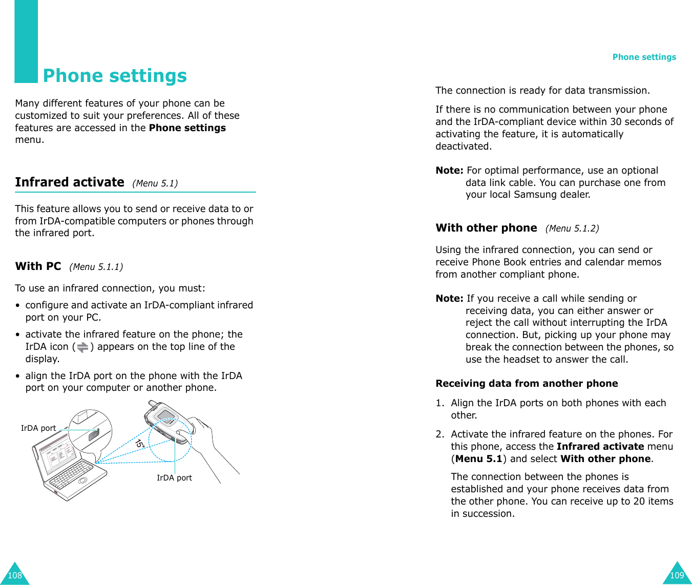 108Phone settingsMany different features of your phone can be customized to suit your preferences. All of these features are accessed in the Phone settings menu.Infrared activate  (Menu 5.1) This feature allows you to send or receive data to or from IrDA-compatible computers or phones through the infrared port.With PC  (Menu 5.1.1)To use an infrared connection, you must:• configure and activate an IrDA-compliant infrared port on your PC.• activate the infrared feature on the phone; the IrDA icon ( ) appears on the top line of the display.• align the IrDA port on the phone with the IrDA port on your computer or another phone.IrDA portIrDA portPhone settings109The connection is ready for data transmission.If there is no communication between your phone and the IrDA-compliant device within 30 seconds of activating the feature, it is automatically deactivated.Note: For optimal performance, use an optional data link cable. You can purchase one from your local Samsung dealer.With other phone  (Menu 5.1.2)Using the infrared connection, you can send or receive Phone Book entries and calendar memos from another compliant phone.Note: If you receive a call while sending or receiving data, you can either answer or reject the call without interrupting the IrDA connection. But, picking up your phone may break the connection between the phones, so use the headset to answer the call.Receiving data from another phone1. Align the IrDA ports on both phones with each other.2. Activate the infrared feature on the phones. For this phone, access the Infrared activate menu (Menu 5.1) and select With other phone.The connection between the phones is established and your phone receives data from the other phone. You can receive up to 20 items in succession.