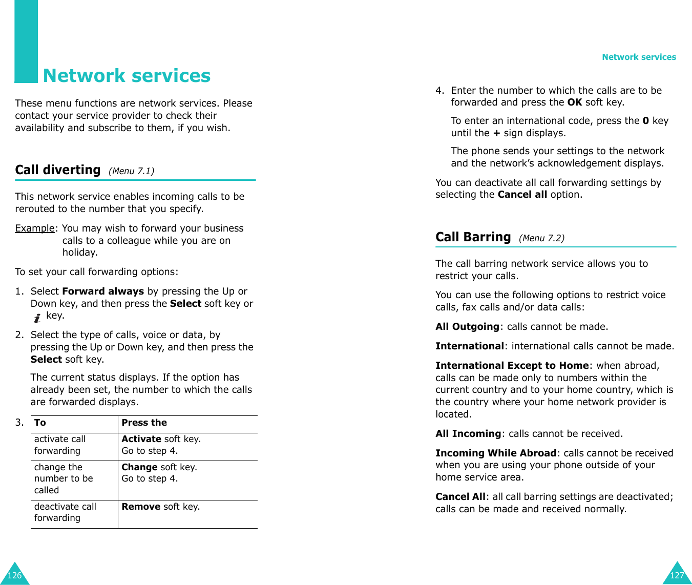 126Network servicesThese menu functions are network services. Please contact your service provider to check their availability and subscribe to them, if you wish.Call diverting  (Menu 7.1)This network service enables incoming calls to be rerouted to the number that you specify.Example: You may wish to forward your business calls to a colleague while you are on holiday.To set your call forwarding options:1. Select Forward always by pressing the Up or Down key, and then press the Select soft key or  key.2. Select the type of calls, voice or data, by pressing the Up or Down key, and then press the Select soft key.The current status displays. If the option has already been set, the number to which the calls are forwarded displays.3.To Press theactivate call forwardingActivate soft key. Go to step 4.change the number to be calledChange soft key.Go to step 4. deactivate call forwardingRemove soft key.Network services1274. Enter the number to which the calls are to be forwarded and press the OK soft key.To enter an international code, press the 0 key until the + sign displays.The phone sends your settings to the network and the network’s acknowledgement displays.You can deactivate all call forwarding settings by selecting the Cancel all option.Call Barring  (Menu 7.2) The call barring network service allows you to restrict your calls.You can use the following options to restrict voice calls, fax calls and/or data calls:All Outgoing: calls cannot be made.International: international calls cannot be made.International Except to Home: when abroad, calls can be made only to numbers within the current country and to your home country, which is the country where your home network provider is located.All Incoming: calls cannot be received.Incoming While Abroad: calls cannot be received when you are using your phone outside of your home service area.Cancel All: all call barring settings are deactivated; calls can be made and received normally.