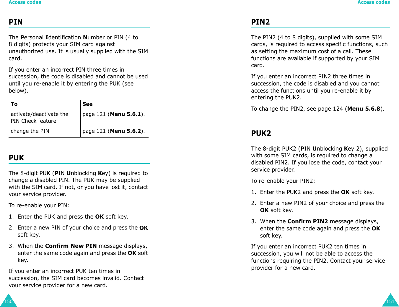 Access codes150PINThe Personal Identification Number or PIN (4 to 8 digits) protects your SIM card against unauthorized use. It is usually supplied with the SIM card.If you enter an incorrect PIN three times in succession, the code is disabled and cannot be used until you re-enable it by entering the PUK (see below).PUKThe 8-digit PUK (PIN Unblocking Key) is required to change a disabled PIN. The PUK may be supplied with the SIM card. If not, or you have lost it, contact your service provider.To re-enable your PIN:1. Enter the PUK and press the OK soft key.2. Enter a new PIN of your choice and press the OK soft key.3. When the Confirm New PIN message displays, enter the same code again and press the OK soft key.If you enter an incorrect PUK ten times in succession, the SIM card becomes invalid. Contact your service provider for a new card.To Seeactivate/deactivate the PIN Check featurepage 121 (Menu 5.6.1).change the PIN page 121 (Menu 5.6.2).Access codes151PIN2The PIN2 (4 to 8 digits), supplied with some SIM cards, is required to access specific functions, such as setting the maximum cost of a call. These functions are available if supported by your SIM card.If you enter an incorrect PIN2 three times in succession, the code is disabled and you cannot access the functions until you re-enable it by entering the PUK2.To change the PIN2, see page 124 (Menu 5.6.8).PUK2The 8-digit PUK2 (PIN Unblocking Key 2), supplied with some SIM cards, is required to change a disabled PIN2. If you lose the code, contact your service provider.To re-enable your PIN2:1. Enter the PUK2 and press the OK soft key.2. Enter a new PIN2 of your choice and press the OK soft key.3. When the Confirm PIN2 message displays, enter the same code again and press the OK soft key.If you enter an incorrect PUK2 ten times in succession, you will not be able to access the functions requiring the PIN2. Contact your service provider for a new card.