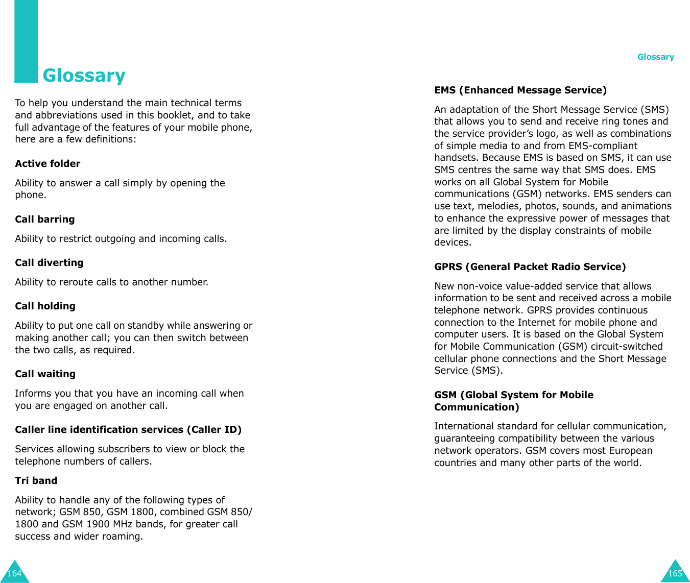 164GlossaryTo help you understand the main technical terms and abbreviations used in this booklet, and to take full advantage of the features of your mobile phone, here are a few definitions:Active folderAbility to answer a call simply by opening the phone.Call barringAbility to restrict outgoing and incoming calls.Call divertingAbility to reroute calls to another number.Call holdingAbility to put one call on standby while answering or making another call; you can then switch between the two calls, as required.Call waitingInforms you that you have an incoming call when you are engaged on another call.Caller line identification services (Caller ID)Services allowing subscribers to view or block the telephone numbers of callers.Tri bandAbility to handle any of the following types of network; GSM 850, GSM 1800, combined GSM 850/ 1800 and GSM 1900 MHz bands, for greater call success and wider roaming.Glossary165EMS (Enhanced Message Service)An adaptation of the Short Message Service (SMS) that allows you to send and receive ring tones and the service provider’s logo, as well as combinations of simple media to and from EMS-compliant handsets. Because EMS is based on SMS, it can use SMS centres the same way that SMS does. EMS works on all Global System for Mobile communications (GSM) networks. EMS senders can use text, melodies, photos, sounds, and animations to enhance the expressive power of messages that are limited by the display constraints of mobile devices.GPRS (General Packet Radio Service)New non-voice value-added service that allows information to be sent and received across a mobile telephone network. GPRS provides continuous connection to the Internet for mobile phone and computer users. It is based on the Global System for Mobile Communication (GSM) circuit-switched cellular phone connections and the Short Message Service (SMS).GSM (Global System for Mobile Communication)International standard for cellular communication, guaranteeing compatibility between the various network operators. GSM covers most European countries and many other parts of the world.