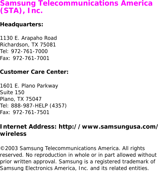  Samsung Telecommunications America (STA), Inc.Headquarters:1130 E. Arapaho RoadRichardson, TX 75081Tel: 972-761-7000Fax: 972-761-7001Customer Care Center:1601 E. Plano ParkwaySuite 150Plano, TX 75047Tel: 888-987-HELP (4357)Fax: 972-761-7501Internet Address: http://www.samsungusa.com/wireless©2003 Samsung Telecommunications America. All rights reserved. No reproduction in whole or in part allowed without prior written approval. Samsung is a registered trademark of Samsung Electronics America, Inc. and its related entities.