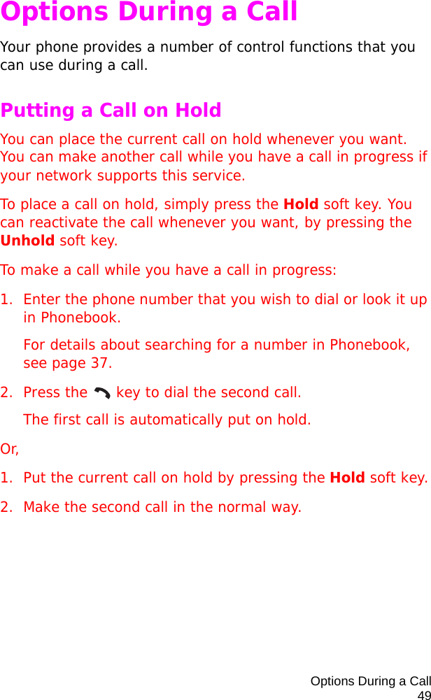 Options During a Call49Options During a CallYour phone provides a number of control functions that you can use during a call. Putting a Call on HoldYou can place the current call on hold whenever you want. You can make another call while you have a call in progress if your network supports this service. To place a call on hold, simply press the Hold soft key. You can reactivate the call whenever you want, by pressing the Unhold soft key.To make a call while you have a call in progress:1. Enter the phone number that you wish to dial or look it up in Phonebook.For details about searching for a number in Phonebook, see page 37.2. Press the   key to dial the second call. The first call is automatically put on hold.Or, 1. Put the current call on hold by pressing the Hold soft key.2. Make the second call in the normal way.