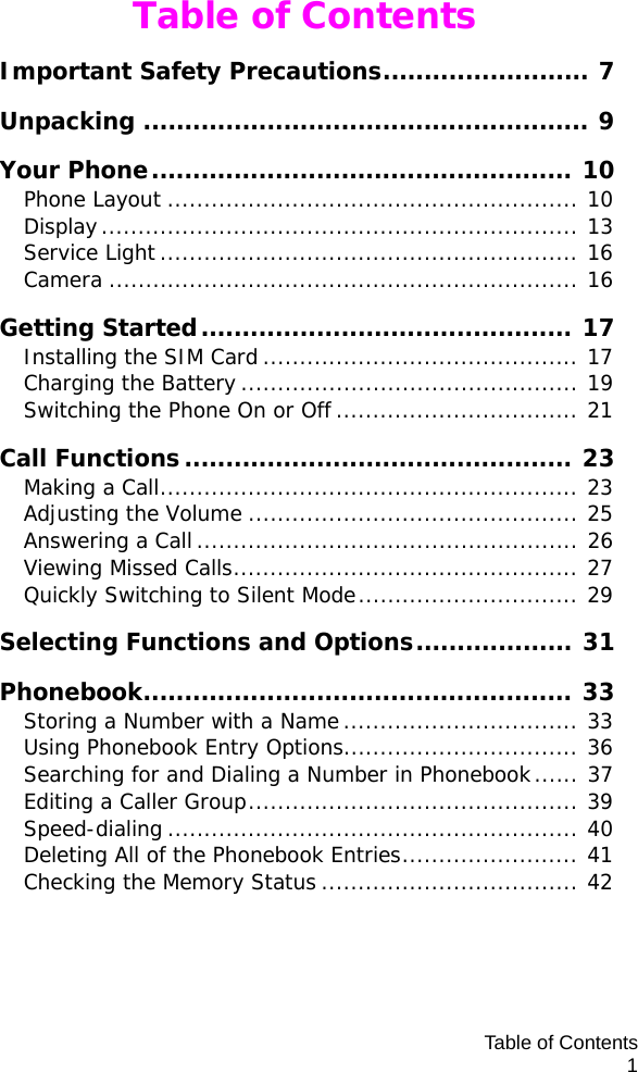 Table of Contents1Table of ContentsImportant Safety Precautions......................... 7Unpacking ...................................................... 9Your Phone................................................... 10Phone Layout ........................................................ 10Display................................................................. 13Service Light ......................................................... 16Camera ................................................................ 16Getting Started............................................. 17Installing the SIM Card ........................................... 17Charging the Battery .............................................. 19Switching the Phone On or Off ................................. 21Call Functions............................................... 23Making a Call......................................................... 23Adjusting the Volume ............................................. 25Answering a Call.................................................... 26Viewing Missed Calls............................................... 27Quickly Switching to Silent Mode.............................. 29Selecting Functions and Options................... 31Phonebook.................................................... 33Storing a Number with a Name................................ 33Using Phonebook Entry Options................................ 36Searching for and Dialing a Number in Phonebook...... 37Editing a Caller Group............................................. 39Speed-dialing ........................................................ 40Deleting All of the Phonebook Entries........................ 41Checking the Memory Status ................................... 42