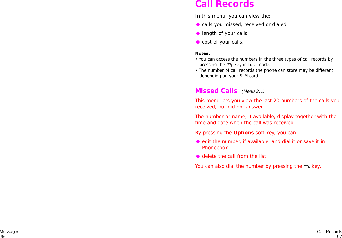 Messages                                                                                       96 Call Records97Call RecordsIn this menu, you can view the: ●calls you missed, received or dialed. ●length of your calls. ●cost of your calls.Notes: • You can access the numbers in the three types of call records by pressing the   key in Idle mode.• The number of call records the phone can store may be different depending on your SIM card.Missed Calls  (Menu 2.1) This menu lets you view the last 20 numbers of the calls you received, but did not answer. The number or name, if available, display together with the time and date when the call was received. By pressing the Options soft key, you can: ●edit the number, if available, and dial it or save it in Phonebook. ●delete the call from the list.You can also dial the number by pressing the  key.