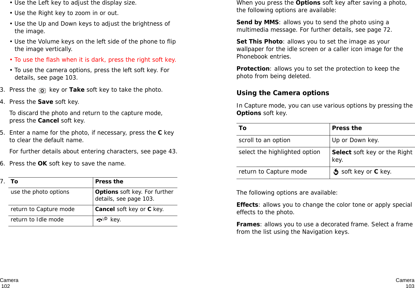 Camera                                                                                       102• Use the Left key to adjust the display size.• Use the Right key to zoom in or out. • Use the Up and Down keys to adjust the brightness of the image.• Use the Volume keys on the left side of the phone to flip the image vertically.• To use the flash when it is dark, press the right soft key.• To use the camera options, press the left soft key. For details, see page 103.3. Press the   key or Take soft key to take the photo.4. Press the Save soft key.To discard the photo and return to the capture mode, press the Cancel soft key.5. Enter a name for the photo, if necessary, press the C key to clear the default name.For further details about entering characters, see page 43.6. Press the OK soft key to save the name.7.To Press theuse the photo optionsOptions soft key. For further details, see page 103.return to Capture modeCancel soft key or C key.return to Idle mode  key.Camera103When you press the Options soft key after saving a photo, the following options are available:Send by MMS: allows you to send the photo using a multimedia message. For further details, see page 72. Set This Photo: allows you to set the image as your wallpaper for the idle screen or a caller icon image for the Phonebook entries.Protection: allows you to set the protection to keep the photo from being deleted.Using the Camera optionsIn Capture mode, you can use various options by pressing the Options soft key. The following options are available:Effects: allows you to change the color tone or apply special effects to the photo. Frames: allows you to use a decorated frame. Select a frame from the list using the Navigation keys.To Press thescroll to an option Up or Down key.select the highlighted optionSelect soft key or the Right key.return to Capture mode  soft key or C key.