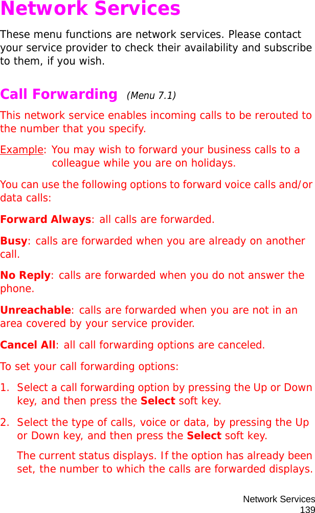 Network Services139Network ServicesThese menu functions are network services. Please contact your service provider to check their availability and subscribe to them, if you wish.Call Forwarding  (Menu 7.1)This network service enables incoming calls to be rerouted to the number that you specify.Example: You may wish to forward your business calls to a colleague while you are on holidays.You can use the following options to forward voice calls and/or data calls:Forward Always: all calls are forwarded.Busy: calls are forwarded when you are already on another call.No Reply: calls are forwarded when you do not answer the phone.Unreachable: calls are forwarded when you are not in an area covered by your service provider.Cancel All: all call forwarding options are canceled.To set your call forwarding options:1. Select a call forwarding option by pressing the Up or Down key, and then press the Select soft key.2. Select the type of calls, voice or data, by pressing the Up or Down key, and then press the Select soft key.The current status displays. If the option has already been set, the number to which the calls are forwarded displays.