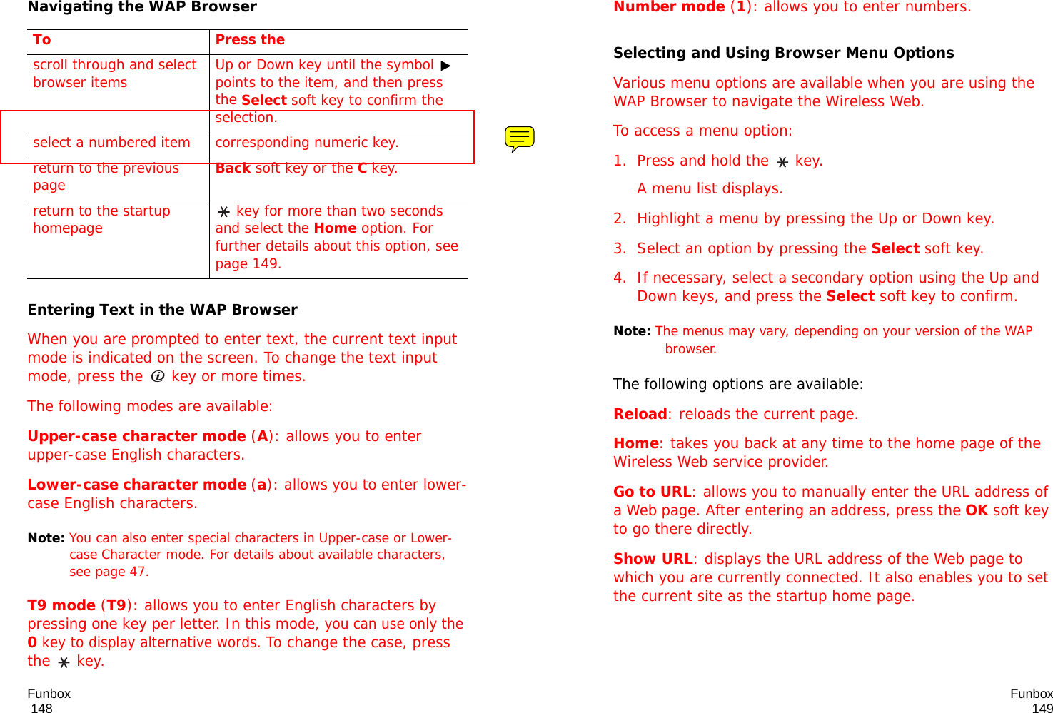 Funbox                                                                                       148Navigating the WAP BrowserEntering Text in the WAP BrowserWhen you are prompted to enter text, the current text input mode is indicated on the screen. To change the text input mode, press the   key or more times.The following modes are available:Upper-case character mode (A): allows you to enter upper-case English characters.Lower-case character mode (a): allows you to enter lower-case English characters.Note: You can also enter special characters in Upper-case or Lower-case Character mode. For details about available characters, see page 47.T9 mode (T9): allows you to enter English characters by pressing one key per letter. In this mode, you can use only the 0 key to display alternative words. To change the case, press the  key. To Press thescroll through and select browser items Up or Down key until the symbol   points to the item, and then press the Select soft key to confirm the selection.select a numbered item corresponding numeric key.return to the previous pageBack soft key or theC key.return to the startup homepage  key for more than two seconds and select the Home option. For further details about this option, see page 149.Funbox149Number mode (1): allows you to enter numbers. Selecting and Using Browser Menu OptionsVarious menu options are available when you are using the WAP Browser to navigate the Wireless Web.To access a menu option:1. Press and hold the   key. A menu list displays.2. Highlight a menu by pressing the Up or Down key.3. Select an option by pressing the Select soft key.4. If necessary, select a secondary option using the Up and Down keys, and press the Select soft key to confirm.Note: The menus may vary, depending on your version of the WAP browser.The following options are available: Reload: reloads the current page.Home: takes you back at any time to the home page of the Wireless Web service provider.Go to URL: allows you to manually enter the URL address of a Web page. After entering an address, press the OK soft key to go there directly.Show URL: displays the URL address of the Web page to which you are currently connected. It also enables you to set the current site as the startup home page.