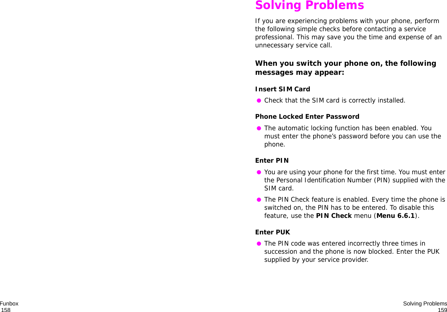 Funbox                                                                                       158 Solving Problems159Solving ProblemsIf you are experiencing problems with your phone, perform the following simple checks before contacting a service professional. This may save you the time and expense of an unnecessary service call.When you switch your phone on, the following messages may appear:Insert SIM Card ●Check that the SIM card is correctly installed.Phone Locked Enter Password ●The automatic locking function has been enabled. You must enter the phone’s password before you can use the phone.Enter PIN ●You are using your phone for the first time. You must enter the Personal Identification Number (PIN) supplied with the SIM card. ●The PIN Check feature is enabled. Every time the phone is switched on, the PIN has to be entered. To disable this feature, use the PIN Check menu (Menu 6.6.1).Enter PUK ●The PIN code was entered incorrectly three times in succession and the phone is now blocked. Enter the PUK supplied by your service provider.
