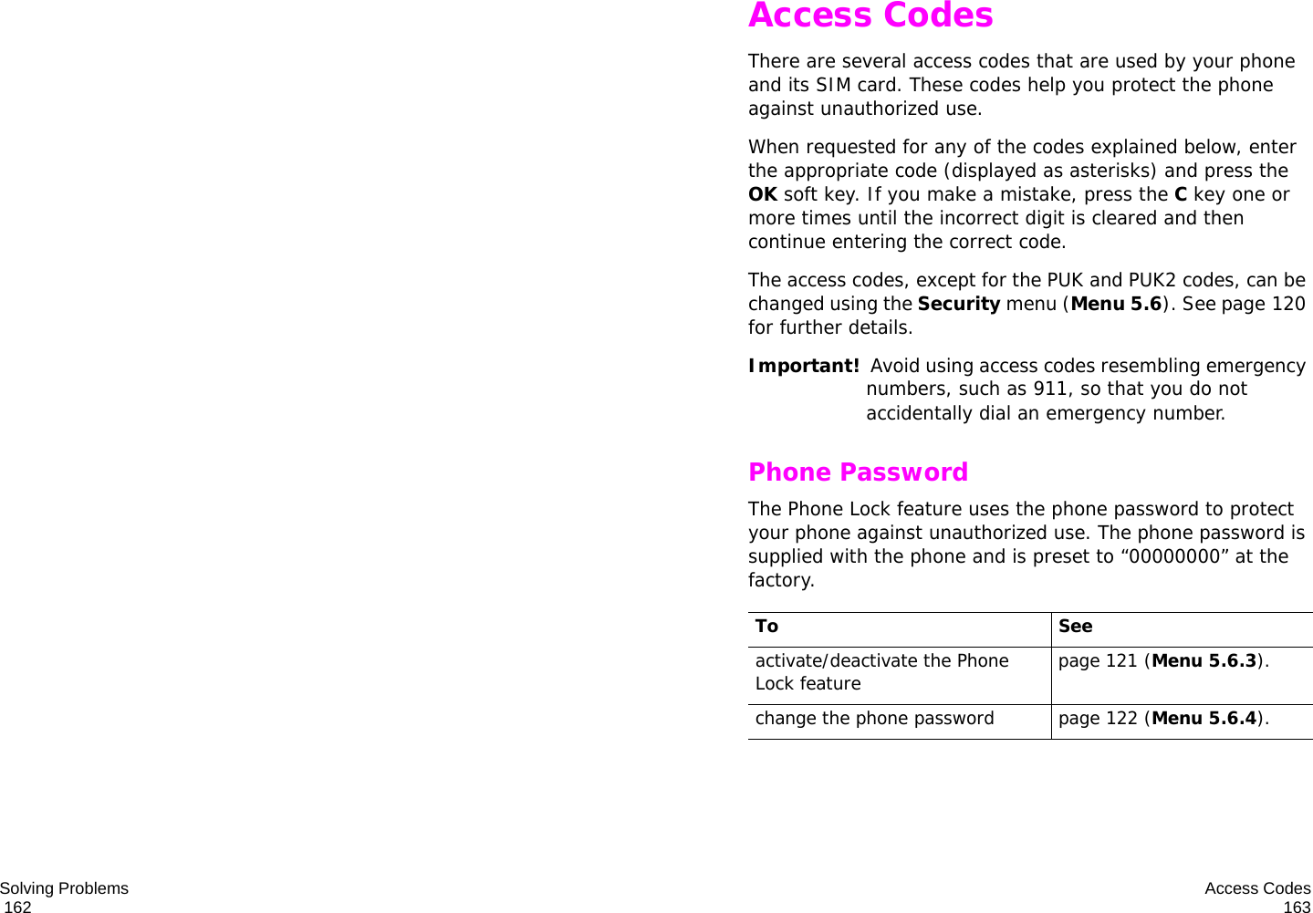Solving Problems                                                                                       162 Access Codes163Access CodesThere are several access codes that are used by your phone and its SIM card. These codes help you protect the phone against unauthorized use.When requested for any of the codes explained below, enter the appropriate code (displayed as asterisks) and press the OK soft key. If you make a mistake, press the C key one or more times until the incorrect digit is cleared and then continue entering the correct code.The access codes, except for the PUK and PUK2 codes, can be changed using the Security menu (Menu 5.6). See page 120 for further details.Important!  Avoid using access codes resembling emergency numbers, such as 911, so that you do not accidentally dial an emergency number.Phone PasswordThe Phone Lock feature uses the phone password to protect your phone against unauthorized use. The phone password is supplied with the phone and is preset to “00000000” at the factory.To Seeactivate/deactivate the Phone Lock feature page 121 (Menu 5.6.3).change the phone password page 122 (Menu 5.6.4).