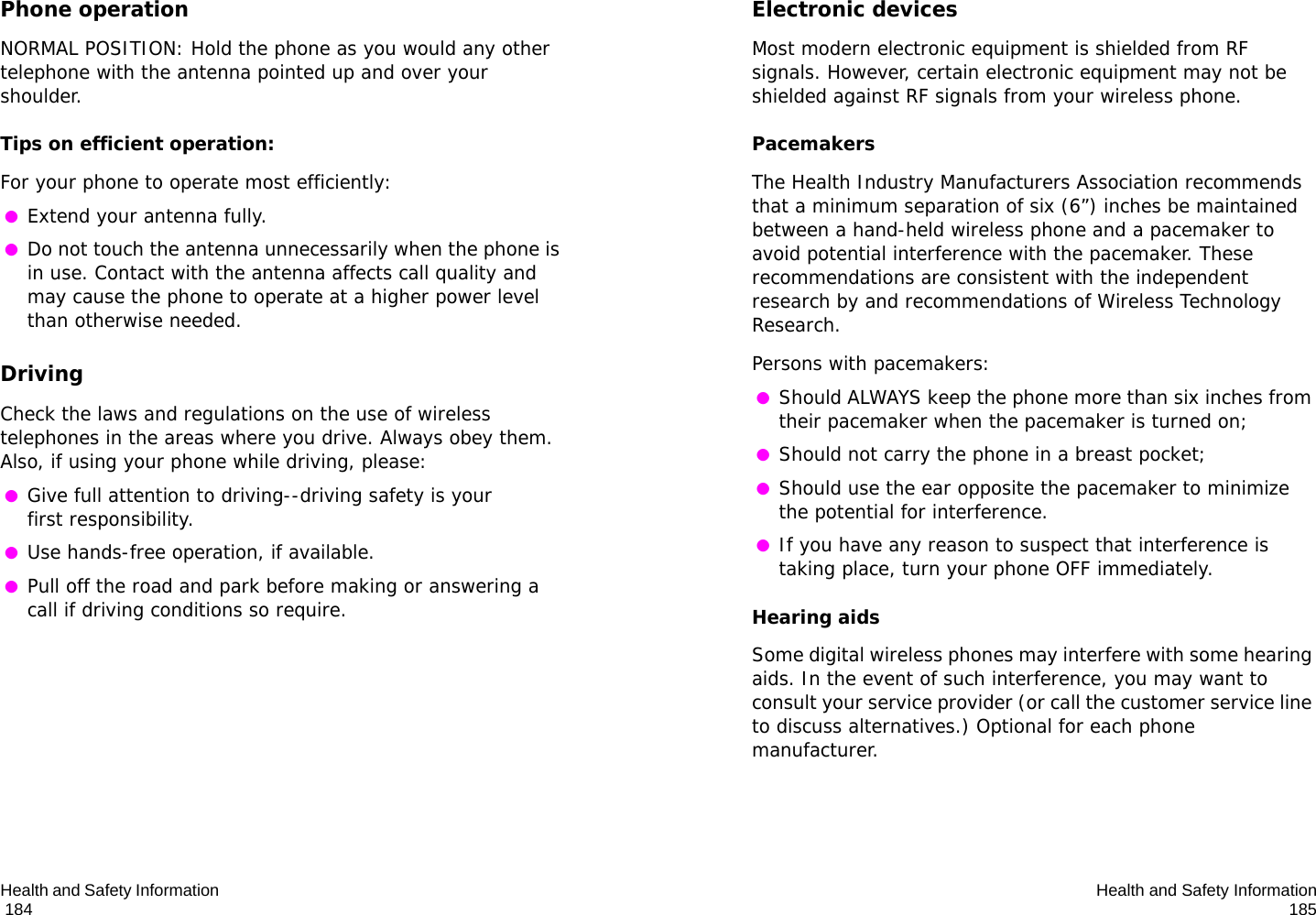 Health and Safety Information                                                                                       184Phone operationNORMAL POSITION: Hold the phone as you would any other telephone with the antenna pointed up and over your shoulder.Tips on efficient operation:For your phone to operate most efficiently: ●Extend your antenna fully. ●Do not touch the antenna unnecessarily when the phone is in use. Contact with the antenna affects call quality and may cause the phone to operate at a higher power level than otherwise needed.DrivingCheck the laws and regulations on the use of wireless telephones in the areas where you drive. Always obey them. Also, if using your phone while driving, please: ●Give full attention to driving--driving safety is your first responsibility. ●Use hands-free operation, if available. ●Pull off the road and park before making or answering a call if driving conditions so require.Health and Safety Information185Electronic devicesMost modern electronic equipment is shielded from RF signals. However, certain electronic equipment may not be shielded against RF signals from your wireless phone.PacemakersThe Health Industry Manufacturers Association recommends that a minimum separation of six (6”) inches be maintained between a hand-held wireless phone and a pacemaker to avoid potential interference with the pacemaker. These recommendations are consistent with the independent research by and recommendations of Wireless Technology Research.Persons with pacemakers: ●Should ALWAYS keep the phone more than six inches from their pacemaker when the pacemaker is turned on; ●Should not carry the phone in a breast pocket; ●Should use the ear opposite the pacemaker to minimize the potential for interference. ●If you have any reason to suspect that interference is taking place, turn your phone OFF immediately.Hearing aidsSome digital wireless phones may interfere with some hearing aids. In the event of such interference, you may want to consult your service provider (or call the customer service line to discuss alternatives.) Optional for each phone manufacturer.