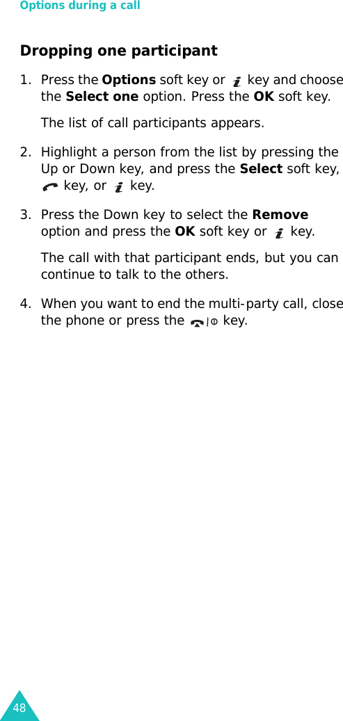 Options during a call48Dropping one participant1. Press the Options soft key or   key and choose the Select one option. Press the OK soft key.The list of call participants appears.2. Highlight a person from the list by pressing the Up or Down key, and press the Select soft key,  key, or   key.3. Press the Down key to select the Remove option and press the OK soft key or   key. The call with that participant ends, but you can continue to talk to the others.4. When you want to end the multi-party call, close the phone or press the   key.