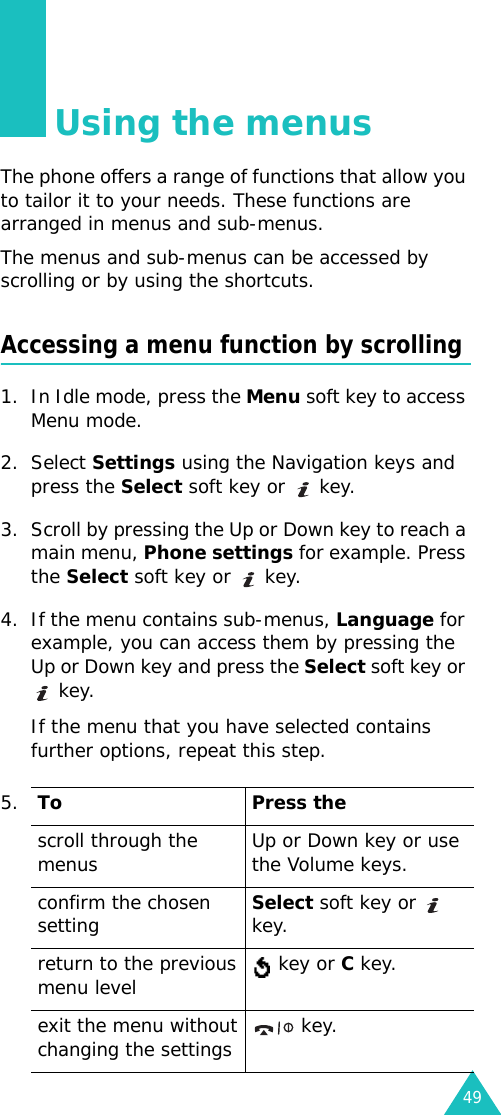 49Using the menusThe phone offers a range of functions that allow you to tailor it to your needs. These functions are arranged in menus and sub-menus.The menus and sub-menus can be accessed by scrolling or by using the shortcuts.Accessing a menu function by scrolling1. In Idle mode, press the Menu soft key to access Menu mode. 2. Select Settings using the Navigation keys and press the Select soft key or  key.3. Scroll by pressing the Up or Down key to reach a main menu, Phone settings for example. Press the Select soft key or  key.4. If the menu contains sub-menus, Language for example, you can access them by pressing the Up or Down key and press the Select soft key or  key.If the menu that you have selected contains further options, repeat this step.5.To Press thescroll through the menus Up or Down key or use the Volume keys.confirm the chosen settingSelect soft key or  key.return to the previous menu level  key or C key.exit the menu without changing the settings  key.