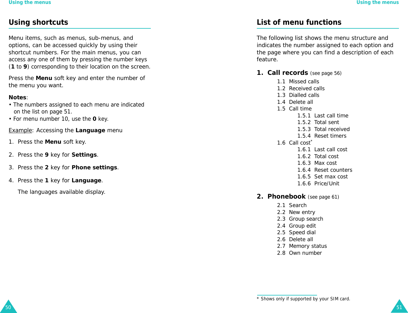 Using the menus50Using shortcutsMenu items, such as menus, sub-menus, and options, can be accessed quickly by using their shortcut numbers. For the main menus, you can access any one of them by pressing the number keys (1 to 9) corresponding to their location on the screen.Press the Menu soft key and enter the number of the menu you want.Notes: • The numbers assigned to each menu are indicated on the list on page 51. • For menu number 10, use the 0 key.Example: Accessing the Language menu1. Press the Menu soft key.2. Press the 9 key for Settings.3. Press the 2 key for Phone settings.4. Press the 1 key for Language.The languages available display. Using the menus51List of menu functionsThe following list shows the menu structure and indicates the number assigned to each option and the page where you can find a description of each feature.1.  Call records (see page 56)1.1  Missed calls1.2  Received calls1.3  Dialled calls1.4  Delete all1.5  Call time1.5.1  Last call time1.5.2  Total sent1.5.3  Total received1.5.4  Reset timers1.6  Call cost*1.6.1  Last call cost1.6.2  Total cost1.6.3  Max cost1.6.4  Reset counters1.6.5  Set max cost1.6.6  Price/Unit2.  Phonebook (see page 61)2.1  Search2.2  New entry2.3  Group search2.4  Group edit2.5  Speed dial2.6  Delete all2.7  Memory status2.8  Own number* Shows only if supported by your SIM card.