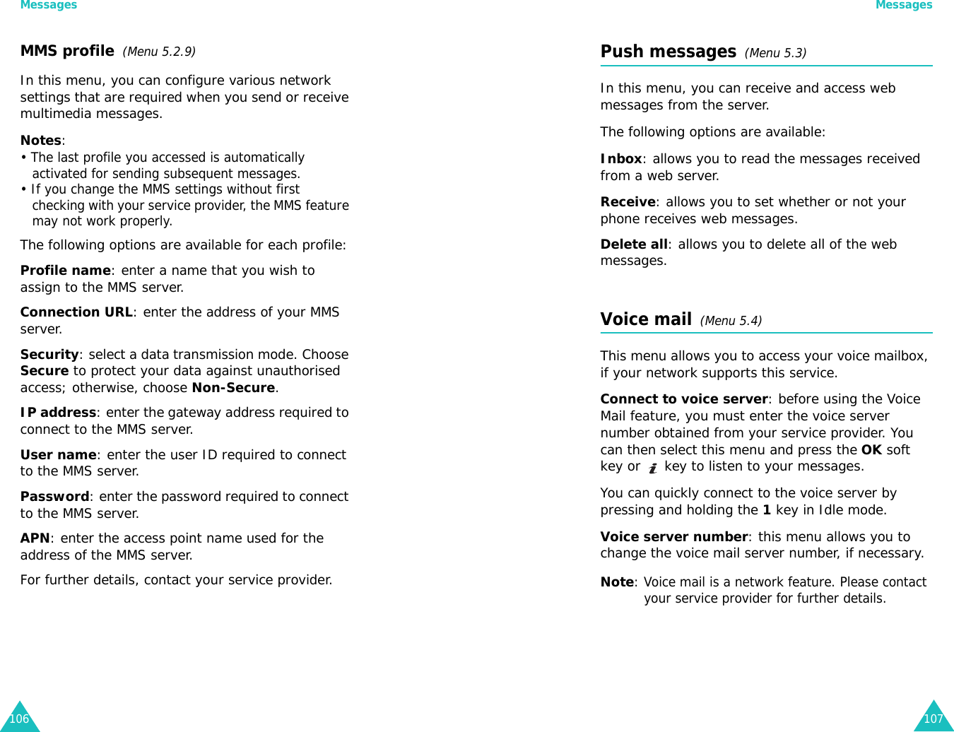 Messages106MMS profile  (Menu 5.2.9)In this menu, you can configure various network settings that are required when you send or receive multimedia messages.Notes:• The last profile you accessed is automatically activated for sending subsequent messages.• If you change the MMS settings without first checking with your service provider, the MMS feature may not work properly.The following options are available for each profile:Profile name: enter a name that you wish to assign to the MMS server. Connection URL: enter the address of your MMS server.Security: select a data transmission mode. Choose Secure to protect your data against unauthorised access; otherwise, choose Non-Secure.IP address: enter the gateway address required to connect to the MMS server.User name: enter the user ID required to connect to the MMS server.Password: enter the password required to connect to the MMS server.APN: enter the access point name used for the address of the MMS server.For further details, contact your service provider.Messages107Push messages  (Menu 5.3)In this menu, you can receive and access web messages from the server.The following options are available:Inbox: allows you to read the messages received from a web server.Receive: allows you to set whether or not your phone receives web messages.Delete all: allows you to delete all of the web messages.Voice mail  (Menu 5.4)This menu allows you to access your voice mailbox, if your network supports this service. Connect to voice server: before using the Voice Mail feature, you must enter the voice server number obtained from your service provider. You can then select this menu and press the OK soft key or   key to listen to your messages. You can quickly connect to the voice server by pressing and holding the 1 key in Idle mode.Voice server number: this menu allows you to change the voice mail server number, if necessary.Note: Voice mail is a network feature. Please contact your service provider for further details.