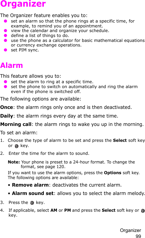 Organizer 99OrganizerThe Organizer feature enables you to: ● set an alarm so that the phone rings at a specific time, for example, to remind you of an appointment. ● view the calendar and organize your schedule. ● define a list of things to do. ● use the phone as a calculator for basic mathematical equations or currency exchange operations.  ● set PIM sync.Alarm This feature allows you to: ● set the alarm to ring at a specific time. ● set the phone to switch on automatically and ring the alarm even if the phone is switched off.The following options are available:Once: the alarm rings only once and is then deactivated.Daily: the alarm rings every day at the same time.Morning call: the alarm rings to wake you up in the morning.To set an alarm:1. Choose the type of alarm to be set and press the Select soft key or  key.2. Enter the time for the alarm to sound.Note: Your phone is preset to a 24-hour format. To change the format, see page 120.If you want to use the alarm options, press the Options soft key. The following options are available:• Remove alarm: deactivates the current alarm. • Alarm sound set: allows you to select the alarm melody.3. Press the   key.4. If applicable, select AM or PM and press the Select soft key or   key.