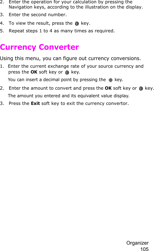 Organizer 1052. Enter the operation for your calculation by pressing the Navigation keys, according to the illustration on the display.3. Enter the second number.4. To view the result, press the   key.5. Repeat steps 1 to 4 as many times as required.Currency ConverterUsing this menu, you can figure out currency conversions.1. Enter the current exchange rate of your source currency and press the OK soft key or   key.You can insert a decimal point by pressing the  key.2. Enter the amount to convert and press the OK soft key or   key.The amount you entered and its equivalent value display.3. Press the Exit soft key to exit the currency convertor.