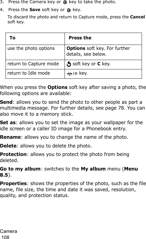 Camera                                                                                        1083. Press the Camera key or   key to take the photo.4. Press the Save soft key or   key.To discard the photo and return to Capture mode, press the Cancel soft key.When you press the Options soft key after saving a photo, the following options are available:Send: allows you to send the photo to other people as part a multimedia message. For further details, see page 78. You can also move it to a memory stick.Set as: allows you to set the image as your wallpaper for the idle screen or a caller ID image for a Phonebook entry.Rename: allows you to change the name of the photo.Delete: allows you to delete the photo.Protection: allows you to protect the photo from being deleted.Go to my album: switches to the My album menu (Menu 8.5).Properties: shows the properties of the photo, such as the file name, file size, the time and date it was saved, resolution, quality, and protection status.To Press theuse the photo optionsOptions soft key. For further details, see below.return to Capture mode  soft key or C key.return to Idle mode  key.