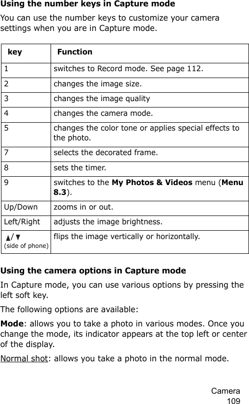 Camera 109Using the number keys in Capture modeYou can use the number keys to customize your camera settings when you are in Capture mode.Using the camera options in Capture modeIn Capture mode, you can use various options by pressing the left soft key. The following options are available:Mode: allows you to take a photo in various modes. Once you change the mode, its indicator appears at the top left or center of the display.Normal shot: allows you take a photo in the normal mode.key Function1switches to Record mode. See page 112.2changes the image size.3changes the image quality4changes the camera mode.5changes the color tone or applies special effects to the photo. 7selects the decorated frame.8sets the timer.9switches to the My Photos &amp; Videos menu (Menu 8.3).Up/Down zooms in or out.Left/Right adjusts the image brightness./(side of phone)flips the image vertically or horizontally.