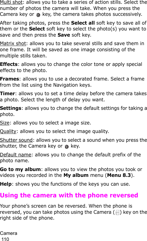 Camera                                                                                        110Multi shot: allows you to take a series of action stills. Select the number of photos the camera will take. When you press the Camera key or   key, the camera takes photos successively.After taking photos, press the Select all soft key to save all of them or the Select soft key to select the photo(s) you want to save and then press the Save soft key.Matrix shot: allows you to take several stills and save them in one frame. It will be saved as one image consisting of the multiple stills taken.Effects: allows you to change the color tone or apply special effects to the photo. Frames: allows you to use a decorated frame. Select a frame from the list using the Navigation keys.Timer: allows you to set a time delay before the camera takes a photo. Select the length of delay you want.Settings: allows you to change the default settings for taking a photo.Size: allows you to select a image size. Quality: allows you to select the image quality.Shutter sound: allows you to select a sound when you press the shutter, the Camera key or   key.Default name: allows you to change the default prefix of the photo name.Go to my album: allows you to view the photos you took or videos you recorded in the My album menu (Menu 8.3).Help: shows you the functions of the keys you can use.Using the camera with the phone reversedYour phone’s screen can be reversed. When the phone is reversed, you can take photos using the Camera ( ) key on the right side of the phone.