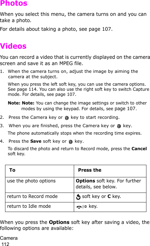 Camera                                                                                        112PhotosWhen you select this menu, the camera turns on and you can take a photo.For details about taking a photo, see page 107.VideosYou can record a video that is currently displayed on the camera screen and save it as an MPEG file.1. When the camera turns on, adjust the image by aiming the camera at the subject.When you press the left soft key, you can use the camera options. See page 114. You can also use the right soft key to switch Capture mode. For details, see page 107.Note: Note: You can change the image settings or switch to other modes by using the keypad. For details, see page 107.2. Press the Camera key or   key to start recording.3. When you are finished, press the Camera key or   key.The phone automatically stops when the recording time expires. 4. Press the Save soft key or   key.To discard the photo and return to Record mode, press the Cancel soft key.When you press the Options soft key after saving a video, the following options are available:To Press theuse the photo optionsOptions soft key. For further details, see below.return to Record mode  soft key or C key.return to Idle mode  key.