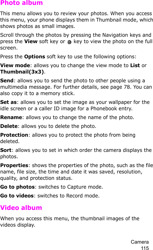 Camera 115Photo albumThis menu allows you to review your photos. When you access this menu, your phone displays them in Thumbnail mode, which shows photos as small images.Scroll through the photos by pressing the Navigation keys and press the View soft key or   key to view the photo on the full screen. Press the Options soft key to use the following options:View mode: allows you to change the view mode to List or Thumbnail(3x3).Send: allows you to send the photo to other people using a multimedia message. For further details, see page 78. You can also copy it to a memory stick.Set as: allows you to set the image as your wallpaper for the idle screen or a caller ID image for a Phonebook entry.Rename: allows you to change the name of the photo.Delete: allows you to delete the photo.Protection: allows you to protect the photo from being deleted.Sort: allows you to set in which order the camera displays the photos.Properties: shows the properties of the photo, such as the file name, file size, the time and date it was saved, resolution, quality, and protection status.Go to photos: switches to Capture mode.Go to videos: switches to Record mode.Video album When you access this menu, the thumbnail images of the videos display.