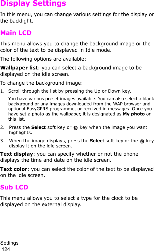 Settings                                                                                        124Display SettingsIn this menu, you can change various settings for the display or the backlight.Main LCDThis menu allows you to change the background image or the color of the text to be displayed in Idle mode.The following options are available:Wallpaper list: you can select a background image to be displayed on the idle screen.To change the background image:1. Scroll through the list by pressing the Up or Down key.You have various preset images available. You can also select a blank background or any images downloaded from the WAP browser and optional EasyGPRS programme, or received in messages. Once you have set a photo as the wallpaper, it is designated as My photo on this list.2. Press the Select soft key or   key when the image you want highlights.3. When the image displays, press the Select soft key or the   key display it on the idle screen. Text display: you can specify whether or not the phone displays the time and date on the idle screen.Text color: you can select the color of the text to be displayed on the idle screen.Sub LCDThis menu allows you to select a type for the clock to be displayed on the external display.