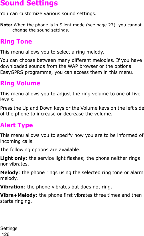 Settings                                                                                        126Sound SettingsYou can customize various sound settings.Note: When the phone is in Silent mode (see page 27), you cannot change the sound settings.Ring ToneThis menu allows you to select a ring melody. You can choose between many different melodies. If you have downloaded sounds from the WAP browser or the optional EasyGPRS programme, you can access them in this menu.Ring VolumeThis menu allows you to adjust the ring volume to one of five levels. Press the Up and Down keys or the Volume keys on the left side of the phone to increase or decrease the volume. Alert TypeThis menu allows you to specify how you are to be informed of incoming calls. The following options are available:Light only: the service light flashes; the phone neither rings nor vibrates.Melody: the phone rings using the selected ring tone or alarm melody.Vibration: the phone vibrates but does not ring. Vibra+Melody: the phone first vibrates three times and then starts ringing.