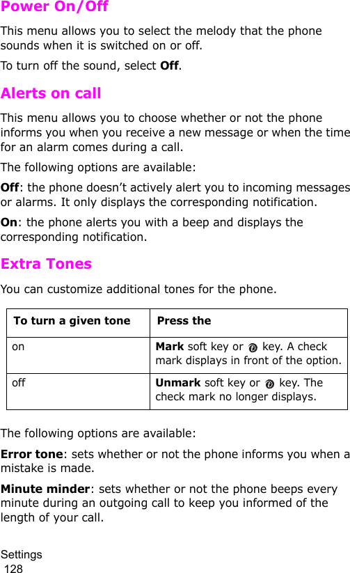 Settings                                                                                        128Power On/OffThis menu allows you to select the melody that the phone sounds when it is switched on or off. To turn off the sound, select Off. Alerts on callThis menu allows you to choose whether or not the phone informs you when you receive a new message or when the time for an alarm comes during a call.The following options are available:Off: the phone doesn’t actively alert you to incoming messages or alarms. It only displays the corresponding notification.On: the phone alerts you with a beep and displays the corresponding notification.Extra TonesYou can customize additional tones for the phone. The following options are available:Error tone: sets whether or not the phone informs you when a mistake is made. Minute minder: sets whether or not the phone beeps every minute during an outgoing call to keep you informed of the length of your call.To turn a given tone Press the onMark soft key or   key. A check mark displays in front of the option.offUnmark soft key or   key. The check mark no longer displays.