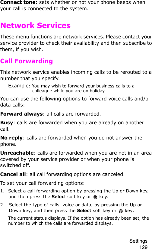 Settings 129Connect tone: sets whether or not your phone beeps when your call is connected to the system.Network ServicesThese menu functions are network services. Please contact your service provider to check their availability and then subscribe to them, if you wish.Call ForwardingThis network service enables incoming calls to be rerouted to a number that you specify.Example: You may wish to forward your business calls to a colleague while you are on holiday.You can use the following options to forward voice calls and/or data calls: Forward always: all calls are forwarded.Busy: calls are forwarded when you are already on another call.No reply: calls are forwarded when you do not answer the phone.Unreachable: calls are forwarded when you are not in an area covered by your service provider or when your phone is switched off.Cancel all: all call forwarding options are canceled.To set your call forwarding options:1. Select a call forwarding option by pressing the Up or Down key, and then press the Select soft key or   key.2. Select the type of calls, voice or data, by pressing the Up or Down key, and then press the Select soft key or   key.The current status displays. If the option has already been set, the number to which the calls are forwarded displays.
