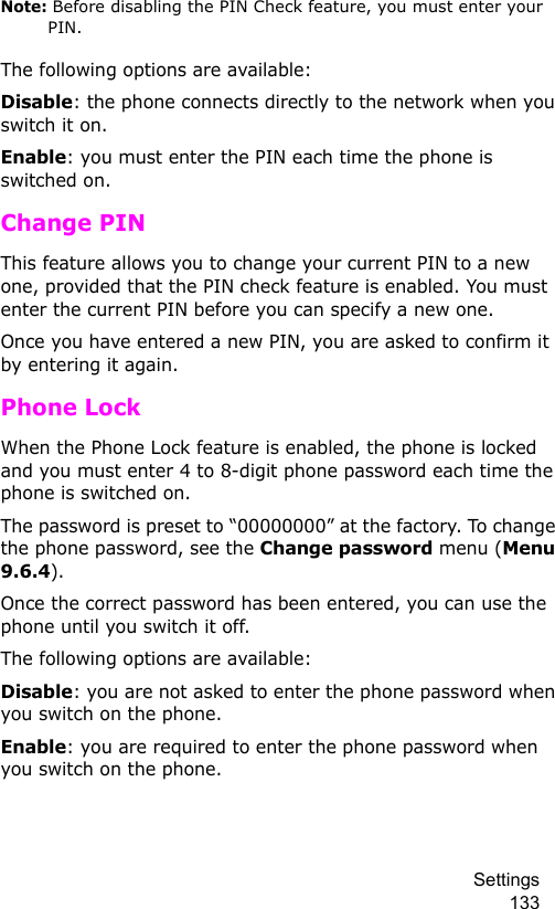 Settings 133Note: Before disabling the PIN Check feature, you must enter your PIN.The following options are available:Disable: the phone connects directly to the network when you switch it on.Enable: you must enter the PIN each time the phone is switched on.Change PINThis feature allows you to change your current PIN to a new one, provided that the PIN check feature is enabled. You must enter the current PIN before you can specify a new one.Once you have entered a new PIN, you are asked to confirm it by entering it again.Phone LockWhen the Phone Lock feature is enabled, the phone is locked and you must enter 4 to 8-digit phone password each time the phone is switched on.The password is preset to “00000000” at the factory. To change the phone password, see the Change password menu (Menu 9.6.4).Once the correct password has been entered, you can use the phone until you switch it off.The following options are available:Disable: you are not asked to enter the phone password when you switch on the phone.Enable: you are required to enter the phone password when you switch on the phone.
