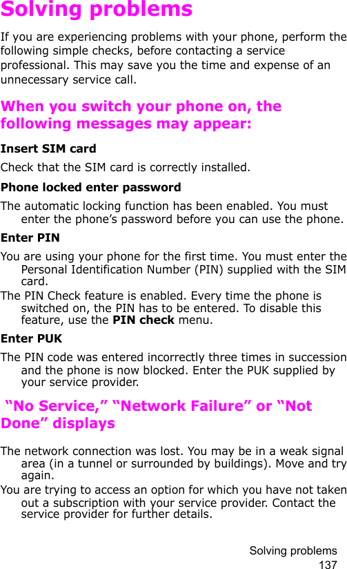 Solving problems 137Solving problemsIf you are experiencing problems with your phone, perform the following simple checks, before contacting a service professional. This may save you the time and expense of an unnecessary service call.When you switch your phone on, the following messages may appear:Insert SIM cardCheck that the SIM card is correctly installed.Phone locked enter passwordThe automatic locking function has been enabled. You must enter the phone’s password before you can use the phone.Enter PINYou are using your phone for the first time. You must enter the Personal Identification Number (PIN) supplied with the SIM card.The PIN Check feature is enabled. Every time the phone is switched on, the PIN has to be entered. To disable this feature, use the PIN check menu.Enter PUKThe PIN code was entered incorrectly three times in succession and the phone is now blocked. Enter the PUK supplied by your service provider. “No Service,” “Network Failure” or “Not Done” displaysThe network connection was lost. You may be in a weak signal area (in a tunnel or surrounded by buildings). Move and try again.You are trying to access an option for which you have not taken out a subscription with your service provider. Contact the service provider for further details.