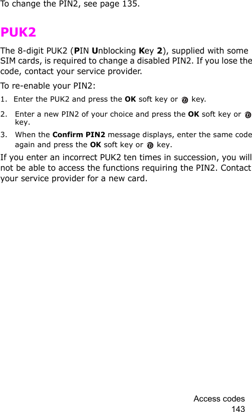 Access codes 143To change the PIN2, see page 135.PUK2The 8-digit PUK2 (PIN Unblocking Key 2), supplied with some SIM cards, is required to change a disabled PIN2. If you lose the code, contact your service provider.To re-enable your PIN2:1. Enter the PUK2 and press the OK soft key or  key.2. Enter a new PIN2 of your choice and press the OK soft key or  key.3. When the Confirm PIN2 message displays, enter the same code again and press the OK soft key or  key.If you enter an incorrect PUK2 ten times in succession, you will not be able to access the functions requiring the PIN2. Contact your service provider for a new card.