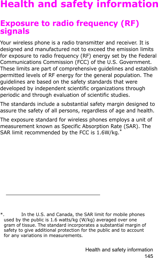 Health and safety information 145Health and safety informationExposure to radio frequency (RF) signalsYour wireless phone is a radio transmitter and receiver. It is designed and manufactured not to exceed the emission limits for exposure to radio frequency (RF) energy set by the Federal Communications Commission (FCC) of the U.S. Government. These limits are part of comprehensive guidelines and establish permitted levels of RF energy for the general population. The guidelines are based on the safety standards that were developed by independent scientific organizations through periodic and through evaluation of scientific studies.The standards include a substantial safety margin designed to assure the safety of all persons, regardless of age and health.The exposure standard for wireless phones employs a unit of measurement known as Specific Absorption Rate (SAR). The SAR limit recommended by the FCC is 1.6W/kg.**.  In the U.S. and Canada, the SAR limit for mobile phones used by the public is 1.6 watts/kg (W/kg) averaged over one gram of tissue. The standard incorporates a substantial margin of safety to give additional protection for the public and to account for any variations in measurements.