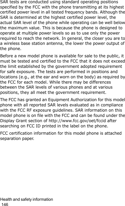 Health and safety information                                                                                        146SAR tests are conducted using standard operating positions specified by the FCC with the phone transmitting at its highest certified power level in all tested frequency bands. Although the SAR is determined at the highest certified power level, the actual SAR level of the phone while operating can be well below the maximum value. This is because the phone is designed to operate at multiple power levels so as to use only the power required to reach the network. In general, the closer you are to a wireless base station antenna, the lower the power output of the phone.Before a new model phone is available for sale to the public, it must be tested and certified to the FCC that it does not exceed the limit established by the government adopted requirement for safe exposure. The tests are performed in positions and locations (e.g., at the ear and worn on the body) as required by the FCC for each model. While there may be differences between the SAR levels of various phones and at various positions, they all meet the government requirement.The FCC has granted an Equipment Authorization for this model phone with all reported SAR levels evaluated as in compliance with the FCC RF exposure guidelines. SAR information on this model phone is on file with the FCC and can be found under the Display Grant section of http://www.fcc.gov/oet/fccid after searching on FCC ID printed in the label on the phone.FCC certification information for this model phone is attached separation paper.