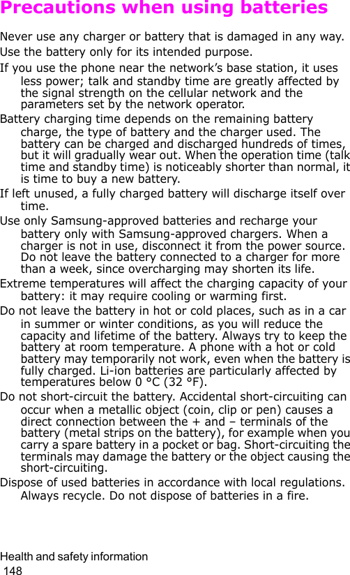 Health and safety information                                                                                        148Precautions when using batteriesNever use any charger or battery that is damaged in any way.Use the battery only for its intended purpose.If you use the phone near the network’s base station, it uses less power; talk and standby time are greatly affected by the signal strength on the cellular network and the parameters set by the network operator. Battery charging time depends on the remaining battery charge, the type of battery and the charger used. The battery can be charged and discharged hundreds of times, but it will gradually wear out. When the operation time (talk time and standby time) is noticeably shorter than normal, it is time to buy a new battery.If left unused, a fully charged battery will discharge itself over time.Use only Samsung-approved batteries and recharge your battery only with Samsung-approved chargers. When a charger is not in use, disconnect it from the power source. Do not leave the battery connected to a charger for more than a week, since overcharging may shorten its life.Extreme temperatures will affect the charging capacity of your battery: it may require cooling or warming first.Do not leave the battery in hot or cold places, such as in a car in summer or winter conditions, as you will reduce the capacity and lifetime of the battery. Always try to keep the battery at room temperature. A phone with a hot or cold battery may temporarily not work, even when the battery is fully charged. Li-ion batteries are particularly affected by temperatures below 0 °C (32 °F).Do not short-circuit the battery. Accidental short-circuiting can occur when a metallic object (coin, clip or pen) causes a direct connection between the + and – terminals of the battery (metal strips on the battery), for example when you carry a spare battery in a pocket or bag. Short-circuiting the terminals may damage the battery or the object causing the short-circuiting.Dispose of used batteries in accordance with local regulations. Always recycle. Do not dispose of batteries in a fire.