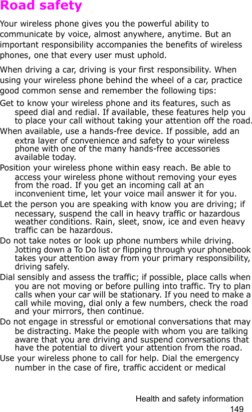 Health and safety information 149Road safetyYour wireless phone gives you the powerful ability to communicate by voice, almost anywhere, anytime. But an important responsibility accompanies the benefits of wireless phones, one that every user must uphold.When driving a car, driving is your first responsibility. When using your wireless phone behind the wheel of a car, practice good common sense and remember the following tips:Get to know your wireless phone and its features, such as speed dial and redial. If available, these features help you to place your call without taking your attention off the road.When available, use a hands-free device. If possible, add an extra layer of convenience and safety to your wireless phone with one of the many hands-free accessories available today.Position your wireless phone within easy reach. Be able to access your wireless phone without removing your eyes from the road. If you get an incoming call at an inconvenient time, let your voice mail answer it for you.Let the person you are speaking with know you are driving; if necessary, suspend the call in heavy traffic or hazardous weather conditions. Rain, sleet, snow, ice and even heavy traffic can be hazardous.Do not take notes or look up phone numbers while driving. Jotting down a To Do list or flipping through your phonebook takes your attention away from your primary responsibility, driving safely.Dial sensibly and assess the traffic; if possible, place calls when you are not moving or before pulling into traffic. Try to plan calls when your car will be stationary. If you need to make a call while moving, dial only a few numbers, check the road and your mirrors, then continue.Do not engage in stressful or emotional conversations that may be distracting. Make the people with whom you are talking aware that you are driving and suspend conversations that have the potential to divert your attention from the road.Use your wireless phone to call for help. Dial the emergency number in the case of fire, traffic accident or medical 