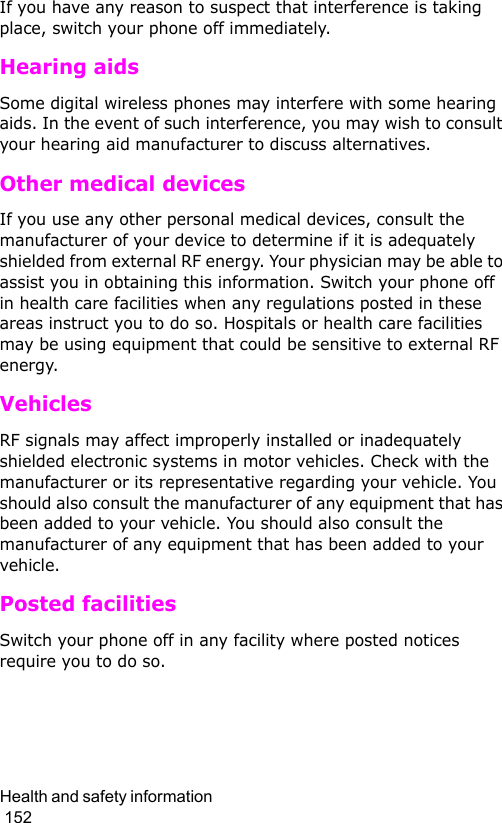 Health and safety information                                                                                        152If you have any reason to suspect that interference is taking place, switch your phone off immediately.Hearing aidsSome digital wireless phones may interfere with some hearing aids. In the event of such interference, you may wish to consult your hearing aid manufacturer to discuss alternatives.Other medical devicesIf you use any other personal medical devices, consult the manufacturer of your device to determine if it is adequately shielded from external RF energy. Your physician may be able to assist you in obtaining this information. Switch your phone off in health care facilities when any regulations posted in these areas instruct you to do so. Hospitals or health care facilities may be using equipment that could be sensitive to external RF energy.VehiclesRF signals may affect improperly installed or inadequately shielded electronic systems in motor vehicles. Check with the manufacturer or its representative regarding your vehicle. You should also consult the manufacturer of any equipment that has been added to your vehicle. You should also consult the manufacturer of any equipment that has been added to your vehicle.Posted facilitiesSwitch your phone off in any facility where posted notices require you to do so.